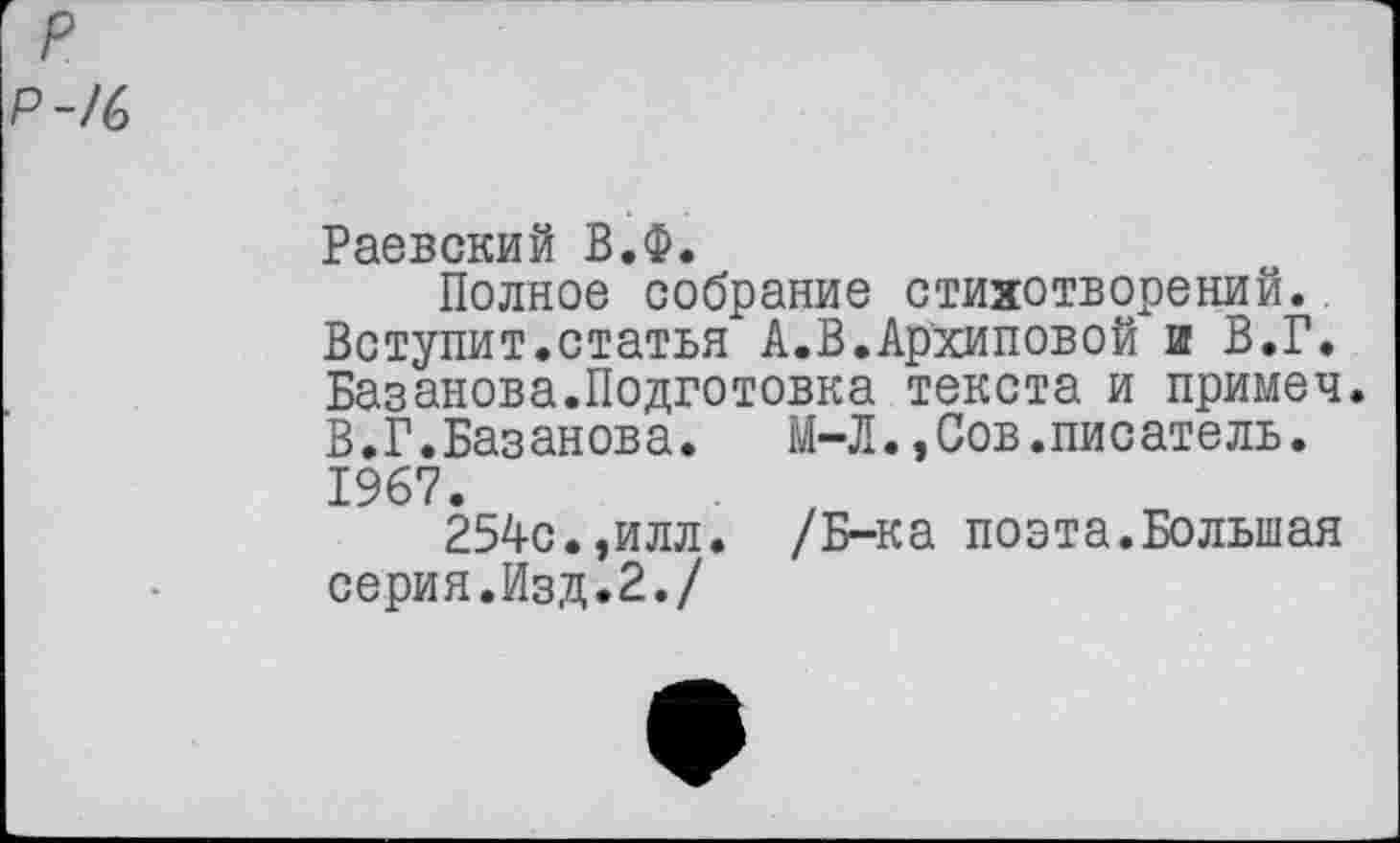 ﻿р
Р-/6
Раевский В.Ф.
Полное собрание стихотворений. Вступит.статья А.В.Архиповой и В.Г. Базанова.Подготовка текста и примеч. В.Г.Базанова.	М-Л.,Сов.писатель.
1967.
254с.,илл. /Б-ка поэта.Большая серия.Изд.2./